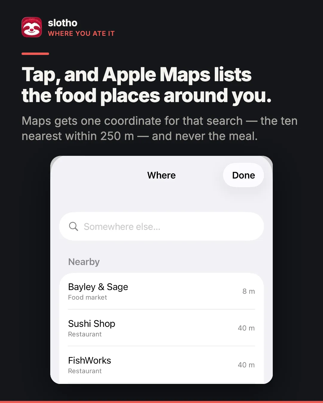 slotho, missä söit sen. Englanninkielinen otsikko kertoo, että napautuksella Apple Kartat luettelee ympärilläsi olevat ruokapaikat, ja kuvateksti, että Kartat saa yhden koordinaatin tätä hakua varten, kymmenen lähintä 250 metrin säteellä, eikä koskaan ateriaa. iPhonen kuvakaappaus Missä-arkista, jossa luetellaan lähellä olevat paikat: Bayley & Sage, Sushi Shop ja FishWorks etäisyyksineen.